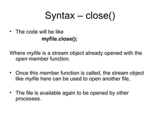 Syntax – close()
• The code will be like
            myfile.close();

Where myfile is a stream object already opened with the
 open member function.

• Once this member function is called, the stream object
  like myfile here can be used to open another file,

• The file is available again to be opened by other
  processes.
 