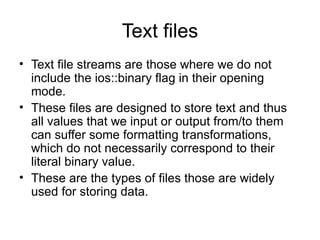 Text files
• Text file streams are those where we do not
  include the ios::binary flag in their opening
  mode.
• These files are designed to store text and thus
  all values that we input or output from/to them
  can suffer some formatting transformations,
  which do not necessarily correspond to their
  literal binary value.
• These are the types of files those are widely
  used for storing data.
 