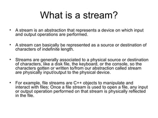 What is a stream?
• A stream is an abstraction that represents a device on which input
  and output operations are performed.

• A stream can basically be represented as a source or destination of
  characters of indefinite length.

• Streams are generally associated to a physical source or destination
  of characters, like a disk file, the keyboard, or the console, so the
  characters gotten or written to/from our abstraction called stream
  are physically input/output to the physical device.

• For example, file streams are C++ objects to manipulate and
  interact with files; Once a file stream is used to open a file, any input
  or output operation performed on that stream is physically reflected
  in the file.
 