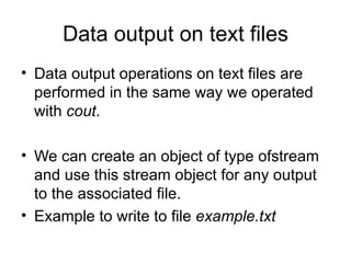 Data output on text files
• Data output operations on text files are
  performed in the same way we operated
  with cout.

• We can create an object of type ofstream
  and use this stream object for any output
  to the associated file.
• Example to write to file example.txt
 