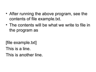 • After running the above program, see the
  contents of file example.txt.
• The contents will be what we write to file in
  the program as

[file example.txt]
This is a line.
This is another line.
 