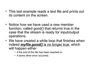 • This last example reads a text file and prints out
  its content on the screen.

• Notice how we have used a new member
  function, called good() that returns true in the
  case that the stream is ready for input/output
  operations.
• We have created a while loop that finishes when
  indeed myfile.good() is no longer true, which
  will happen either
      • if the end of the file has been reached or
      • if some other error occurred.
 
