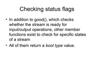 Checking status flags
• In addition to good(), which checks
  whether the stream is ready for
  input/output operations, other member
  functions exist to check for specific states
  of a stream
• All of them return a bool type value.
 