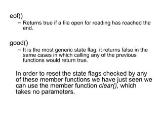 eof()
   – Returns true if a file open for reading has reached the
     end.

good()
   – It is the most generic state flag: it returns false in the
     same cases in which calling any of the previous
     functions would return true.

  In order to reset the state flags checked by any
  of these member functions we have just seen we
  can use the member function clear(), which
  takes no parameters.
 