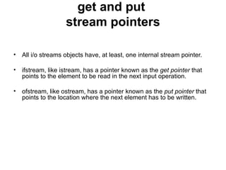 get and put
                   stream pointers

• All i/o streams objects have, at least, one internal stream pointer.

• ifstream, like istream, has a pointer known as the get pointer that
  points to the element to be read in the next input operation.

• ofstream, like ostream, has a pointer known as the put pointer that
  points to the location where the next element has to be written.
 