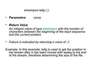 streampos tellg ( );

• Parameters         :none

• Return Value
  An integral value of type streampos with the number of
  characters between the beginning of the input sequence
  and the current position.

• Failure is indicated by returning a value of -1.

Example: In this example, tellg is used to get the position in
  the stream after it has been moved with seekg to the end
  of the stream, therefore determining the size of the file.
 