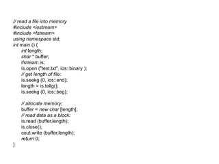 // read a file into memory
#include <iostream>
#include <fstream>
using namespace std;
int main () {
     int length;
     char * buffer;
     ifstream is;
     is.open ("test.txt", ios::binary );
     // get length of file:
     is.seekg (0, ios::end);
     length = is.tellg();
     is.seekg (0, ios::beg);

    // allocate memory:
    buffer = new char [length];
    // read data as a block:
    is.read (buffer,length);
    is.close();
    cout.write (buffer,length);
    return 0;
}
 