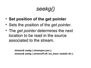 seekg()
• Set position of the get pointer
• Sets the position of the get pointer.
• The get pointer determines the next
  location to be read in the source
  associated to the stream.

     istream& seekg ( streampos pos );
     istream& seekg ( streamoff off, ios_base::seekdir dir );
 
