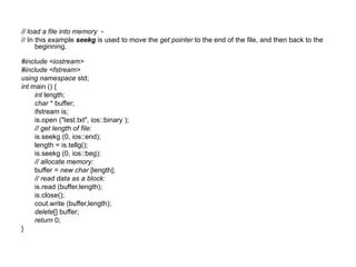 // load a file into memory -
// In this example seekg is used to move the get pointer to the end of the file, and then back to the
      beginning.

#include <iostream>
#include <fstream>
using namespace std;
int main () {
     int length;
     char * buffer;
     ifstream is;
     is.open ("test.txt", ios::binary );
     // get length of file:
     is.seekg (0, ios::end);
     length = is.tellg();
     is.seekg (0, ios::beg);
     // allocate memory:
     buffer = new char [length];
     // read data as a block:
     is.read (buffer,length);
     is.close();
     cout.write (buffer,length);
     delete[] buffer;
     return 0;
}
 