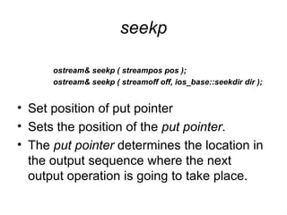seekp

      ostream& seekp ( streampos pos );
      ostream& seekp ( streamoff off, ios_base::seekdir dir );


• Set position of put pointer
• Sets the position of the put pointer.
• The put pointer determines the location in
  the output sequence where the next
  output operation is going to take place.
 