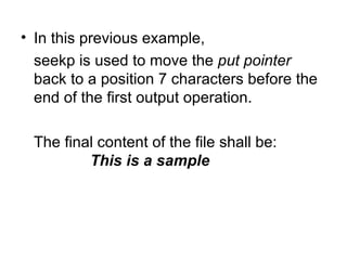 • In this previous example,
  seekp is used to move the put pointer
  back to a position 7 characters before the
  end of the first output operation.

 The final content of the file shall be:
         This is a sample
 