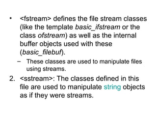•   <fstream> defines the file stream classes
    (like the template basic_ifstream or the
    class ofstream) as well as the internal
    buffer objects used with these
    (basic_filebuf).
    – These classes are used to manipulate files
      using streams.
2. <sstream>: The classes defined in this
   file are used to manipulate string objects
   as if they were streams.
 