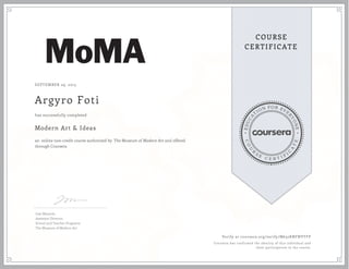 EDUCA
T
ION FOR EVE
R
YONE
CO
U
R
S
E
C E R T I F
I
C
A
TE
COURSE
CERTIFICATE
SEPTEMBER 29, 2015
Argyro Foti
Modern Art & Ideas
an online non-credit course authorized by The Museum of Modern Art and offered
through Coursera
has successfully completed
Lisa Mazzola
Assistant Director,
School and Teacher Programs
The Museum of Modern Art
Verify at coursera.org/verify/M632KNFNVTFP
Coursera has confirmed the identity of this individual and
their participation in the course.
 