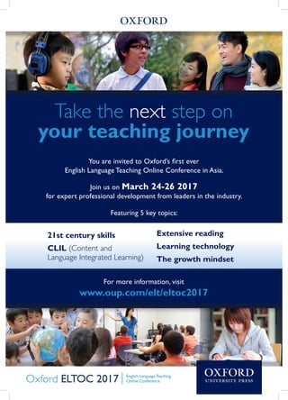 Take the next step on
your teaching journey
You are invited to Oxford’s first ever
English Language Teaching Online Conference in Asia.
Join us on March 24-26 2017
for expert professional development from leaders in the industry.
Featuring 5 key topics:
For more information, visit
www.oup.com/elt/eltoc2017
21st century skills
CLIL (Content and
Language Integrated Learning)
Extensive reading
Learning technology
The growth mindset
 