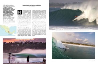 SURFER RULE 2016 — 101
unca sabes lo que te va a pa-
sar en la península del Pací-
fico en México. La incerti-
dumbre y la naturaleza
caótica del lugar son ele-
mentos que te enamoran. Puedes surfear
cinco metros de tubo por la mañana e irte a
un rodeo en bañador por la tarde. También
puedes estar siendo perseguido por los fede-
rales en la autopista o encontrarte a una
beautiful señorita caminando por la playa.
Es una aventura sin fin, no apta para enfer-
mos del corazón. Si quieres, puedes surfear
algunas de las mejores olas del planeta.
Aquí, el hemisferio sur desprende su poten-
cia con una extensa variedad de bancos de
arena y perfectas bocas de ríos.
Agua caliente y vientos offshore hacen de
este lugar un paraíso tropical para los surfis-
tas. De vez en cuando, desde la playa contem-
plas un pico perfecto, pero, estás avisado,
estas olas podrían transformarse rápidamen-
te en tu peor pesadilla y pillarte despreveni-
do. Cuando rompes tu tabla o tu leash y las
olas son grandes, las poderosas corrientes te
arrastran sin parar mientras, impotente,
consumes toda tu energía en un momento.
Hoy en día, algunos se presentan con cha-
lecos inflables para reducir el riesgo de aca-
bar machacado por las olas, pero, de cual-
quier manera, bajo cualquier condición, si
quieres jugar, pagas el precio. Durante
años, muchos surfistas se han visto arras-
trados por la playa, vomitando espuma,
totalmente desorientados sin saber bien
qué les acababa de suceder.
Todas las temporadas, te encuentras a
gente como Bruce Irons, Brian Conley,
Jamie O’Brien, Shane Dorian, Keala Ken-
nelly y una larga lista de surfistas de olas
grandes que vienen a cazar los tubos de
su vida. En este lugar te has hecho adicto
a la adrenalina antes de darte cuenta. Los
atunes, doradas, pargos y todo tipo de
pescado fresco acompañarán tus tacos de
comida entre un swell y otro. Con sus mi-
les de kilómetros de costas, las posibili-
dades para una sesión épica son infinitas,
pero recuerda, sé valiente y lleva contigo
muchas tablas cuando vayas a viajar por
los beachbreaks de México. ¡Las necesi-
tarás! ◆
N
La península del Pacífico en México
POR JUSTIN SMITH
Arriba: Diego Cadena entrando en una caverna mexicana. ● Abajo: Marcial Monreal trazando un bottom turn picante. Fotos: Ryan Schnell.
Variedad de tubos, colores y olores en la playa mexicana. Foto: Schnell.
En las siguientes páginas
hemos recuperado historias
e imágenes de lugares
legendarios como Playa
Zicatela y Boca de Pascuales.
El surfista de olas grandes
Rusty Long, el experto
local Carlos Hernández
y el fotógrafo Justin Smith
cuentan cómo se disfruta
de un surf potente entre
cervezas en la playa,
revolcones asesinos y tubos
de toda una vida. En junio
de 2016, se lanzó el WSL
Puerto Escondido Challenge
dejando claro el potencial de
este territorio.
 