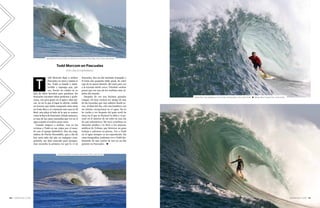 SURFER RULE 2016 — 111110 — SURFER RULE 2016
odd Morcom llegó a surfear
Pascuales en 2010 y jamás se
fue. Todd es tímido e intro-
vertido y supongo que, por
eso, Puerto no estaba en su
lista de sitios favoritos para quedarse. En
Pascuales encontró tubos perfectos y pode-
rosos, con poca gente en el agua y días épi-
cos. Al ver lo que el lugar le ofrecía, vendió
un terreno que había comprado años atrás
en Costa Rica y se construyó una casa en El
Real, una playa al lado de lo que se conoce
como la Boca de Pascuales. Desde entonces,
es una de las caras conocidas que ves en el
agua cuando el swell se pone serio.
Cuando empecé a surfear, veía en las
revistas a Todd en sus viajes por el mun-
do con el equipo Quiksilver. Esa ola enig-
mática de Puerto Escondido, que a día de
hoy sería tubo del año en cualquier com-
petición, me dejó marcado para siempre.
Aun recuerdo la primera vez que lo vi en
Pascuales. Era un día bastante tranquilo y
él traía una pequeña tabla quad, de color
rojo de la marca Stretch. Me metí para ver
a la leyenda desde cerca. Viéndolo surfear
pensé que era uno de los surfistas más rá-
pidos del mundo.
Después de eso nos hicimos grandes
colegas. Es muy curioso ser amigo de una
de las leyendas que uno admiró desde jo-
ven. Al final del día, sólo son hombres con
un talento excepcional en el agua. No lo
he vuelto a ver después del gran swell de
2013 en el que se fracturó la tibia y el pe-
roné en el interior de un tubo en una ola
de casi ochometros. Me tocó coordinar su
atención médica y le llevé a los mejores
médicos de Colima, que hicieron un gran
trabajo y salvaron su pierna. Ver a Todd
en el agua siempre es un espectáculo. En
estas fotografías, podemos ver a Todd dis-
frutando de una sesión de tow-in un día
potente en Pascuales. ◆
T
Todd Morcom en Pascuales
POR CARLOS HERNÁNDEZ
Arriba: Alex Gray dejándose ir en un tubo de Pascuales. Foto: Justin Smith. ● Debajo: Brian Conley. Foto: Justin Smith.
Todd Morcom, enamorado de sesiones como ésta en Pascuales. Foto: Carlos Hernández.
Carlos Hernández sumando otro tubazo. Foto: Justin Smith.
 