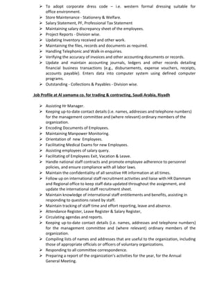  To adopt corporate dress code – i.e. western formal dressing suitable for
office environment.
 Store Maintenance - Stationery & Welfare.
 Salary Statement, PF, Professional Tax Statement
 Maintaining salary discrepancy sheet of the employees.
 Project Reports - Division wise.
 Updating Inventory received and other work.
 Maintaining the files, records and documents as required.
 Handling Telephonic and Walk-in enquiries.
 Verifying the accuracy of invoices and other accounting documents or records.
 Update and maintain accounting journals, ledgers and other records detailing
financial business transactions (e.g., disbursements, expense vouchers, receipts,
accounts payable). Enters data into computer system using defined computer
programs.
 Outstanding - Collections & Payables - Division wise.
Job Profile at Al yamama co. for trading & contracting, Saudi Arabia, Riyadh
 Assisting Hr Manager.
 Keeping up-to-date contact details (i.e. names, addresses and telephone numbers)
for the management committee and (where relevant) ordinary members of the
organization.
 Encoding Documents of Employees.
 Maintaining Manpower Monitoring.
 Orientation of new Employees.
 Facilitating Medical Exams for new Employees.
 Assisting employees of salary query.
 Facilitating of Employees Exit, Vacation & Leave.
 Handle national staff contracts and promote employee adherence to personnel
policies, and ensure compliance with all labor laws.
 Maintain the confidentiality of all sensitive HR information at all times.
 Follow up on international staff recruitment activities and liaise with HR Dammam
and Regional office to keep staff data updated throughout the assignment, and
update the international staff recruitment sheet.
 Maintain knowledge of international staff entitlements and benefits, assisting in
responding to questions raised by staff.
 Maintain tracking of staff time and effort reporting, leave and absence.
 Attendance Register, Leave Register & Salary Register,
 Circulating agendas and reports.
 Keeping up-to-date contact details (i.e. names, addresses and telephone numbers)
for the management committee and (where relevant) ordinary members of the
organization.
 Compiling lists of names and addresses that are useful to the organization, including
those of appropriate officials or officers of voluntary organizations.
 Responding to all committee correspondence.
 Preparing a report of the organization’s activities for the year, for the Annual
General Meeting.
 
