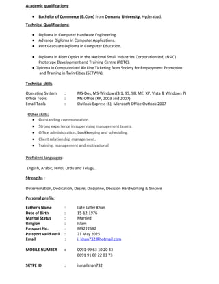 Academic qualifications:
• Bachelor of Commerce (B.Com) from Osmania University, Hyderabad.
Technical Qualifications:
• Diploma in Computer Hardware Engineering.
• Advance Diploma in Computer Applications.
• Post Graduate Diploma in Computer Education.
• Diploma in Fiber Optics in the National Small Industries Corporation Ltd, (NSIC)
Prototype Development and Training Centre (PDTC).
• Diploma in Computerized Air Line Ticketing from Society for Employment Promotion
and Training in Twin Cities (SETWIN).
Technical skills:
Operating System : MS-Dos, MS-Windows(3.1, 95, 98, ME, XP, Vista & Windows 7)
Office Tools : Ms-Office (XP, 2003 and 2007)
Email Tools : Outlook Express (6), Microsoft Office Outlook 2007
Other skills:
• Outstanding communication.
• Strong experience in supervising management teams.
• Office administration, bookkeeping and scheduling.
• Client relationship management.
• Training, management and motivational.
Proficient languages:
English, Arabic, Hindi, Urdu and Telugu.
Strengths :
Determination, Dedication, Desire, Discipline, Decision Hardworking & Sincere
Personal profile:
Father's Name : Late Jaffer Khan
Date of Birth : 15-12-1976
Marital Status : Married
Religion : Islam
Passport No. : M9222682
Passport valid until : 21 May 2025
Email : i_khan732@hotmail.com
MOBILE NUMBER : 0091-99 63 10 20 33
0091 91 00 22 03 73
SKYPE ID : ismailkhan732
 