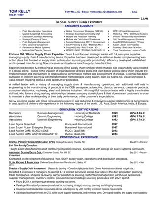 TOM KELLY FORT MILL, SC / EMAIL: THOMASKELLY2429@GMAIL.COM / CELL 
803.517.5959 
LEAN 
GLOBAL SUPPLY CHAIN EXECUTIVE 
EXECUTIVE SUMMARY 
· Plant Manufacturing Operations 
· Capital Budgeting & Forecasting 
· Employee Coaching & Mentoring 
· Strategic Planning & Vision 
· P & L Budgetary Management 
· MFG Variance Management 
· Performance Metrics Systems 
· Multiple Site Capacity Planning 
· Global Procurement Strategies ($88 Mil) 
· Strategic Sourcing / Commodity MGT 
· Multiple site Production Planning 
· Multiple site Distribution / Warehouse 
· Supplier Relationship MGT / Development 
· S&OP Planning & MGT / Materials MGT 
· Supplier Quality / Root Cause / 8D 
· ISO9001/14001 / TS16949 / AS9100/9110 
· OPEX / Project Management 
· Make-Buy / PPV / BOM Cost Analysis 
· Process / Productivity Improvement 
· 5S / Visual Management Systems 
· Lean SCM Optimization / 7 Flows 
· Kaizen Leader (51 Projects) 
· Inventory / Reduction / Kanban 
· Trade Compliance / Logistics Traffic 
Fortune 500 / Global Supply Chain Expertise: Team & cost focused strategic leader with 14 years plus expertise 
managing supply chain & manufacturing teams. Expertise has been developed as a Kaizen leader in implementing lean 
action plans that focused on supply chain optimization improving quality, productivity, efficiency, developed, established 
and improved manufacturing, flow processes and systems in each supply chain discipline. 
Experienced directing & overseeing all aspects of the supply chain function where multiple site responsibility was required 
in a global arena. Skilled in the creation of organizational strategic goals and team based actions plans which include the 
implementation and improvement of organizational performance metrics and development of process. Expertise has been 
cultivated in problem solving & lean transformation methodologies using kaizen, lean Six Sigma, 5S, visual workplace & 
value stream mapping across a wide spectrum of processes. 
A skilled leader with a history of managing supply chain & manufacturing operations, with additional skill sets in 
engineering in the manufacturing of products in the OEM aerospace, automotive, plastics, ceramics, consumer products, 
consumer electronics, machinery, steel and defense industries. An insightful hands-on leader with a highly transferable 
skill set, who fosters strong working relationships between company stakeholders & their downstream customers in order 
to maintain a clear understanding of their daily performance, to the customer’s expectations. 
Savvy sourcing leader with focus on leveraging spend in cost reduction & improving supplier relationships & performance 
in cost, quality & delivery with experience in the following regions of the world. US, Asia, South America, India, & Europe. 
EDUCATION / CERTIFICATIONS 
Bachelors Business Management University of Redlands 1999 GPA 3.8/4.0 
Associates Ceramic Engineering Hocking College 1992 GPA 3.7/4.0 
Associates Materials Engineering Hocking College 1992 GPA 3.7/4.0 
Lean Sigma Greenbelt Honeywell International 1997 
Lean Expert / Lean Enterprise Design Honeywell International 1997 
Lead Auditor QMS: ISO9001:2008 IAQG / QualTech 2013 
Lead Auditor QMS: AS9100:2009/AS9110 IAQG / QualTech 2013 
PROFESSIONAL EXPERIENCE 
CENTRAL PIEDMONT COMMUNITY COLLEGE, CPCC (College/Education), Charlotte, NC May 2014 –PRESENT 
Part Time Faculty/Consultant 
Taught Lean Manufacturing adult continuing education courses. Consulted with college on quality systems curriculum. 
ABSORBENT DESIGNS/EXCITE GOLF . (Consumer Goods), Fort Mill, SC Sep 2013 –PRESENT 
Consultant 
Consulted on development of Business Plan, SIOP, supply chain, operations and distribution processes. 
ULTRA MACHINE & FABRICATION . (Defense/Space Fabrication Manufacturer), Shelby, NC Sep 2012 – MAY 
2013 
Director of Supply Chain Management {Reason for Leaving – Closed multiple plants due to Obama Administration defense budget cuts.} 
Directed & overseen 2 managers, 6 exempt & 12 indirect personnel across four sites in the daily production planning, 
trade compliance, shipping, receiving, carrier selection & sourcing, traffic/fleet management, warehouse operations, 
supplier management, inventory control, procurement and strategic sourcing processes with 28M+ spend. 
· Found $425K in savings through strategic sourcing cost downs. 
· Developed Formalized processes/procedures for purchasing, strategic sourcing, planning, and shipping/receiving. 
· Developed and Standardized consumable stores reducing cost by $42K monthly in indirect material requirements. 
· Developed scorecard metrics in OTD, cycle count, supplier scorecards, and inventory turns. Developed flexibility and supply chain capability 
 