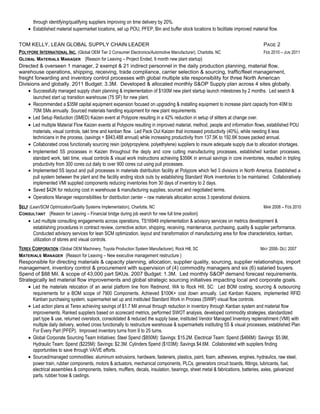 through identifying/qualifying suppliers improving on time delivery by 20%. 
· Established material supermarket locations, set up POU, PFEP, Bin and buffer stock locations to facilitate improved material flow. 
TOM KELLY, LEAN GLOBAL SUPPLY CHAIN LEADER PAGE 2 
POLYPORE INTERNATIONAL INC . (Global OEM Tier 2 Consumer Electronics/Automotive Manufacturer), Charlotte, NC FEB 2010 – JUN 2011 
GLOBAL MATERIALS MANAGER {Reason for Leaving – Project Ended, 9 month new plant startup} 
Directed & overseen 1 manager, 2 exempt & 21 indirect personnel in the daily production planning, material flow, 
warehouse operations, shipping, receiving, trade compliance, carrier selection & sourcing, traffic/fleet management, 
freight forwarding and inventory control processes with global multiple site responsibility for three North American 
Divisions and globally. 2011 Budget: 3.3M. Developed & allocated monthly S&OP Supply plan across 4 sites globally. 
· Successfully managed supply chain planning & implementation of $100M new plant startup launch milestones by 2 months. Led search & 
launched start up transition warehouse (75 SF) for new plant. 
· Recommended a $35M capital equipment expansion focused on upgrading & installing equipment to increase plant capacity from 40M to 
70M SMs annually. Sourced materials handling equipment for new plant requirements. 
· Led Setup Reduction (SMED) Kaizen event at Polypore resulting in a 42% reduction in setup of slitters at change over. 
· Led multiple Material Flow Kaizen events at Polypore resulting in improved material, method, people and information flows, established POU 
materials, visual controls, takt time and kanban flow. Led Pack Out Kaizen that increased productivity (40%), while needing 6 less 
technicians in the process, (savings = $943,488 annual) while increasing productivity from 137.5K to 192.6K boxes packed annual. 
· Collaborated cross functionally sourcing resin (polypropylene, polyethylene) suppliers to insure adequate supply due to allocation shortages. 
· Implemented 5S processes in Kaizen throughout the deply and core cutting manufacturing processes, established kanban processes, 
standard work, takt time, visual controls & visual work instructions achieving $356K in annual savings in core inventories, resulted in tripling 
productivity from 300 cores cut daily to over 900 cores cut using pull processes. 
· Implemented 5S layout and pull processes in materials distribution facility at Polypore which fed 3 divisions in North America. Established a 
pull system between the plant and the facility ending stock outs by establishing Standard Work inventories to be maintained. Collaboratively 
implemented VMI supplied components reducing inventories from 30 days of inventory to 2 days. 
· Saved $42K for reducing cost in warehouse & manufacturing supplies, sourced and negotiated terms. 
· Operations Manager responsibilities for distribution center – raw materials allocation across 3 operational divisions. 
SELF (Lean/SCM Optimization/Quality Systems Implementation), Charlotte, NC MAR 2008 – FEB 2010 
CONSULTANT {Reason for Leaving – Financial bridge during job search for new full time position} 
· Led multiple consulting engagements across operations, TS16949 implementation & advisory services on metrics development & 
establishing procedures in contract review, corrective action, shipping, receiving, maintenance, purchasing, quality & supplier performance. 
Conducted advisory services for lean SCM optimization, layout and transformation of manufacturing area for flow characteristics, kanban, 
utilization of stores and visual controls. 
TEREX CORPORATION (Global OEM Machinery, Toyota Production System Manufacturer), Rock Hill, SC MAY 2006- DEC 2007 
MATERIALS MANAGER {Reason for Leaving – New executive management restructure } 
Responsible for directing materials & capacity planning, allocation, supplier quality, sourcing, supplier relationships, import 
management, inventory control & procurement with supervision of (4) commodity managers and six (6) salaried buyers. 
Spend of $88 Mil. & scope of 43,000 part SKUs. 2007 Budget: 1.3M. Led monthly S&OP demand forecast requirements. 
Strategically led material flow improvements and global strategic sourcing initiatives impacting local and corporate goals. 
· Led the materials relocation of an aerial platform line from Redmond, WA to Rock Hill, SC: Led BOM costing, sourcing & outsourcing 
requirements for a BOM scope of 7900 Components. Achieved $100K+ cost down annually. Led Kanban Kaizens, implemented RFID 
Kanban purchasing system, supermarket set up and instituted Standard Work in Process (SWIP) visual flow controls. 
· Led action plans at Terex achieving savings of $1.7 Mil annual through reduction in inventory through Kanban system and material flow 
improvements. Ranked suppliers based on scorecard metrics, performed SWOT analysis, developed commodity strategies, standardized 
part type & use, returned overstock, consolidated & reduced the supply base, instituted Vendor Managed Inventory replenishment (VMI) with 
multiple daily delivery, worked cross functionally to restructure warehouse & supermarkets instituting 5S & visual processes, established Plan 
For Every Part (PFEP). Improved inventory turns from 9 to 25 turns. 
· Global Corporate Sourcing Team Initiatives: Steel Spend ($850M): Savings: $15.2M. Electrical Team: Spend ($466M): Savings: $5.9M, 
Hydraulic Team: Spend ($225M): Savings: $2.3M. Cylinders Spend ($103M): Savings $4.6M. Collaborated with suppliers finding 
opportunities to save through VA/VE efforts. 
· Sourced/managed commodities: aluminum extrusions, hardware, fasteners, plastics, paint, foam, adhesives, engines, hydraulics, raw steel, 
power train, rubber components, motors & actuators, mechanical components, PLCs, generators circuit boards, fittings, lubricants, fuel, 
electrical assemblies & components, trailers, mufflers, decals, insulation, bearings, sheet metal & fabrications, batteries, axles, galvanized 
parts, rubber hose & castings. 
 
