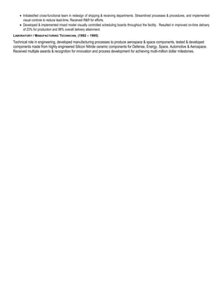 · Initiated/led cross-functional team in redesign of shipping & receiving departments. Streamlined processes & procedures, and implemented 
visual controls to reduce lead-time. Received R&R for efforts. 
· Developed & implemented mixed model visually controlled scheduling boards throughout the facility. Resulted in improved on-time delivery 
of 23% for production and 98% overall delivery attainment. 
LABORATORY / MANUFACTURING TECHNICIAN, (1992 – 1995) 
Technical role in engineering, developed manufacturing processes to produce aerospace & space components, tested & developed 
components made from highly engineered Silicon Nitride ceramic components for Defense, Energy, Space, Automotive & Aerospace. 
Received multiple awards & recognition for innovation and process development for achieving multi-million dollar milestones. 

