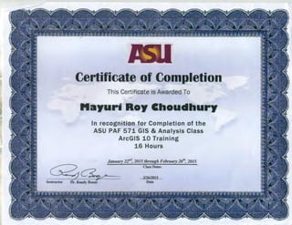 Certificate of Completion
This Certificate is Awarded To
tlayu~rii Roy Choudhury
In recognition for Completion of the
ASU PAF 571 GIS & Analysis Class
ArcGIS 10 Training
16 Hours
January 22nd, 2015 through February 26th, 2015
Class Dates
2/26/2015
Date
 