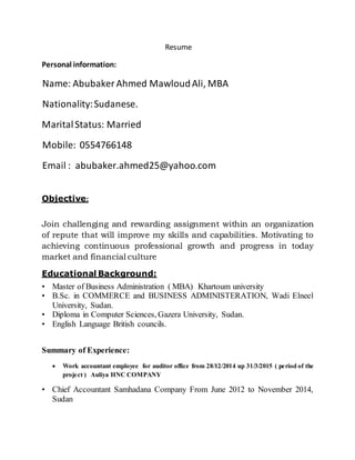 Resume
Personal information:
Name: AbubakerAhmed MawloudAli, MBA
Nationality:Sudanese.
MaritalStatus: Married
Mobile: 0554766148
Email : abubaker.ahmed25@yahoo.com
Objective:
Join challenging and rewarding assignment within an organization
of repute that will improve my skills and capabilities. Motivating to
achieving continuous professional growth and progress in today
market and financial culture
Educational Background:
• Master of Business Administration ( MBA) Khartoum university
• B.Sc. in COMMERCE and BUSINESS ADMINISTERATION, Wadi Elneel
University, Sudan.
• Diploma in Computer Sciences, Gazera University, Sudan.
• English Language British councils.
Summary of Experience:
 Work accountant employee for auditor office from 28/12/2014 up 31/3/2015 ( period of the
project ) Auliya HNC COMPANY
• Chief Accountant Samhadana Company From June 2012 to November 2014,
Sudan
 