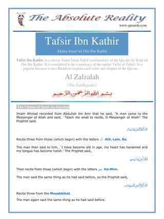 Tafsir Ibn Kathir
Alama Imad ud Din Ibn Kathir
Tafsir ibn Kathir, is a classic Sunni Islam Tafsir (commentary of the Qur'an) by Imad ud
Din Ibn Kathir. It is considered to be a summary of the earlier Tafsir al-Tabari. It is
popular because it uses Hadith to explain each verse and chapter of the Qur'an…
Al Zalzalah
(The Earthquake)
The Virtues of Surat Az-Zalzalah
Imam Ahmad recorded from Abdullah bin Amr that he said, "A man came to the
Messenger of Allah and said, `Teach me what to recite, O Messenger of Allah!' The
Prophet said,
         
Recite three from those (which begin) with the letters Alif, Lam, Ra.
The man then said to him, `I have become old in age, my heart has hardened and
my tongue has become harsh.' The Prophet said,
       
Then recite from those (which begin) with the letters Ha-Mim.
The man said the same thing as he had said before, so the Prophet said,
       
Recite three from the Musabbihat.
The man again said the same thing as he had said before.
 