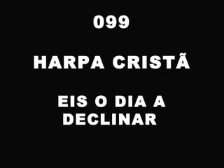 099
HARPA CRISTÃ
EIS O DIA A
DECLINAR
 