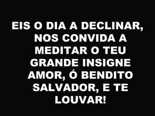 EIS O DIA A DECLINAR,
NOS CONVIDA A
MEDITAR O TEU
GRANDE INSIGNE
AMOR, Ó BENDITO
SALVADOR, E TE
LOUVAR!
 
