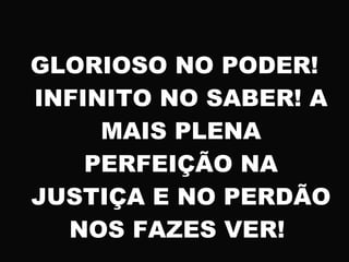 GLORIOSO NO PODER!
INFINITO NO SABER! A
MAIS PLENA
PERFEIÇÃO NA
JUSTIÇA E NO PERDÃO
NOS FAZES VER!
 