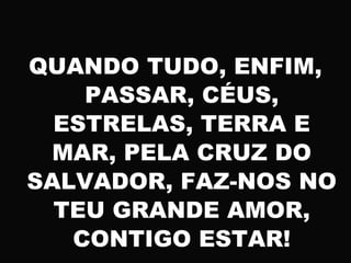QUANDO TUDO, ENFIM,
PASSAR, CÉUS,
ESTRELAS, TERRA E
MAR, PELA CRUZ DO
SALVADOR, FAZ-NOS NO
TEU GRANDE AMOR,
CONTIGO ESTAR!
 