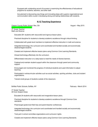 Equipped with outstanding record of success in maximizing the effectiveness of educational
programs for students, teachers, and other staff.
Accustomed to discovering new things and innovating ideas with superior organizational and
communication skills crucial in developing strong and lasting relationships with students.
K-12 Teaching Experience
Clayton County Public School, Rex, GA August – May 2015
5th
Grade Teacher:
Math and Science
Educated 28+ students with resourceful and rigorous lesson plans.
Practiced discipline for students to develop academic excellence through critical thinking.
Collaborated with grade level members to implement effective instruction in math and science.
Integrated technology into curriculum and coordinated and handled socially and economically
disadvantaged students.
Created and implement effective lesson plans using Common Core Learning Standards.
Infused technology effectively into the curriculum.
Differentiated instruction on a daily basis to meet the needs of diverse learners.
Fostered and maintain student support within the classroom through parent and community
support.
Encouraged and monitored the progress of individual students and used information to adjust
teaching.
Participated in extracurricular activities such as social activities, sporting activities, clubs and student
organizations.
Tutored small groups of students outside of the classroom.
Buffalo Public Schools, Buffalo, NY February - March 2014
3rd
Grade Teacher:
All Core Subject Areas
Educated 24 students with resourceful and imaginative lesson plans.
Practiced discipline for students to develop academic excellence through Common Core
standards.
Prearranged grade level field trips and parent-teacher conferences.
Integrated technology into curriculum and coordinated and handled socially and economically
disadvantaged students.
Took part in school committee organizations and curriculum nights.
Created and implement effective lesson plans using Common Core Learning Standards.
 