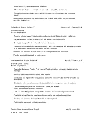 Infused technology effectively into the curriculum.
Differentiated instruction on a daily basis to meet the needs of diverse learners.
Fostered and maintain student support within the classroom through parent and community
support.
Demonstrated preparation and skill in working with students from diverse cultural, economic,
and ability backgrounds.
Buffalo Public Schools, Buffalo, NY January 2012 – February 2014
Substitute Teacher
All Core Subject Areas
Rendered effectual support to students to help them understand subject matters in all areas.
Prepared essential instructions, lesson plan, and behavior plans for students.
Developed strategies for student’s performance and conduct.
Fostered and maintaiedn discipline and classroom control that create safe and positive environment
for all students and staff according to school and county policies.
Instructed and monitored students in the use of learning materials and equipment.
Provided appropriate feedback on assignments.
Enterprise Charter Schools, Buffalo, NY August 2005 - April 2012
3rd
and 4th
Grade Teacher:
All Core Subject Areas
Engaged and observed Reading First Training / Reading Academy progression by joining center
meetings.
Mentored student teachers from Buffalo State College.
Constructed and implemented various lesson plans while considering the students’ strengths and
weaknesses.
Collaborated with parents to conduct individualized behavior management plans for students.
Oversaw junior participants from Buffalo State College; and worked
closely with Junior Achievement volunteers.
Made use of the ABC program along with the advanced classroom management method.
Provided a variety of learning materials and resources for use in educational activities.
Observed and evaluated student performance and development.
Participated in appropriate professional activities.
Stepping Stone Academy Charter School May 2001- June 200
1st
and 3rd
Grade Teacher:
 