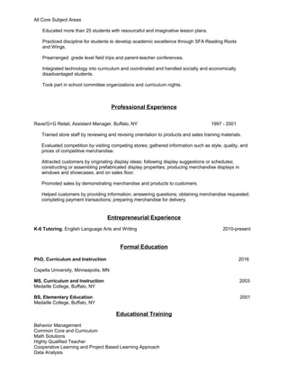 All Core Subject Areas
Educated more than 25 students with resourceful and imaginative lesson plans.
Practiced discipline for students to develop academic excellence through SFA Reading Roots
and Wings.
Prearranged grade level field trips and parent-teacher conferences.
Integrated technology into curriculum and coordinated and handled socially and economically
disadvantaged students.
Took part in school committee organizations and curriculum nights.
Professional Experience
Rave/G+G Retail, Assistant Manager, Buffalo, NY 1997 - 2001
Trained store staff by reviewing and revising orientation to products and sales training materials.
Evaluated competition by visiting competing stores; gathered information such as style, quality, and
prices of competitive merchandise.
Attracted customers by originating display ideas; following display suggestions or schedules;
constructing or assembling prefabricated display properties; producing merchandise displays in
windows and showcases, and on sales floor.
Promoted sales by demonstrating merchandise and products to customers.
Helped customers by providing information; answering questions; obtaining merchandise requested;
completing payment transactions; preparing merchandise for delivery.
Entrepreneurial Experience
K-6 Tutoring, English Language Arts and Writing 2010-present
Formal Education
PhD, Curriculum and Instruction 2016
Capella University, Minneapolis, MN
MS, Curriculum and Instruction 2003
Medaille College, Buffalo, NY
BS, Elementary Education 2001
Medaille College, Buffalo, NY
Educational Training
Behavior Management
Common Core and Curriculum
Math Solutions
Highly Qualified Teacher
Cooperative Learning and Project Based Learning Approach
Data Analysis
 