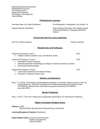 Developing Quality Assessments
Differentiated Instruction
The Writing Process
Responsive Classroom
Technology in the Classroom
Team Building
Professional Licenses
Permanent New York State Certification Pre-Kindergarten, Kindergarten, and Grades 1-6
Georgia Educator Certification Early Childhood Education (P-5), Middle Grades
(4-8) Concentrations in Language Arts/Social
Science
Community Service and Leadership
All of Our Children Daycare Teacher Volunteer
Residencies and Colloquia
Capella PhD Colloquim Track 1 2012
• Crafted a research problem, topic, and literature review.
Capella PhD Colloquium Track 2 2012
• Developed a research question.
• Selected appropriate methodology and design to answer the research question.
• Develoedp sampling strategy.
Capella PhD Colloquium Track 3 2013
• Constructed a preliminary full research design.
• Produced a completed research plan.
Articles and Research
Peay, Y. S. (2016). The influence of organizational leadership on "minority" student success in inner city
schools (Order No. 10017621). Available from ProQuest Dissertations & Theses Full Text.
(1767788749). Retrieved from http://search.proquest.com/docview/1767788749?
accountid=36783
Books Published
Peay, Y. (2011). The mirror: Imagine the unimaginable. Bloomington, IN: AuthorHouse Publishing.
Highly Competent Subject Areas
Software: SPSS
Microsoft Office; Microsoft Word, Microsoft Excel, PowerPoint
Learning Management Systems: Blackboard
Subject Matter Expert: Curriculum and Instruction
English Language Arts
Urban Education
 
