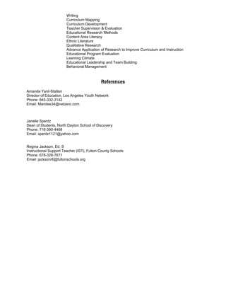 Writing
Curriculum Mapping
Curriculum Development
Teacher Supervision & Evaluation
Educational Research Methods
Content Area Literacy
Ethnic Literature
Qualitative Research
Advance Application of Research to Improve Curriculum and Instruction
Educational Program Evaluation
Learning Climate
Educational Leadership and Team Building
Behavioral Management
References
Amanda Yard-Statten
Director of Education, Los Angeles Youth Network
Phone: 845-332-3142
Email: Mandee34@netzero.com
Janelle Spentz
Dean of Students, North Dayton School of Discovery
Phone: 716-390-4468
Email: spentz1121@yahoo.com
Regina Jackson, Ed. S
Instructional Support Teacher (IST), Fulton County Schools
Phone: 678-328-7671
Email: jacksonr6@fultonschools.org
 