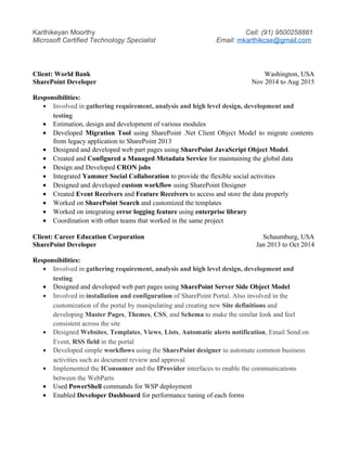 Karthikeyan Moorthy Cell: (91) 9500258881
Microsoft Certified Technology Specialist Email: mkarthikcse@gmail.com
Client: World Bank Washington, USA
SharePoint Developer Nov 2014 to Aug 2015
Responsibilities:
• Involved in gathering requirement, analysis and high level design, development and
testing
• Estimation, design and development of various modules
• Developed Migration Tool using SharePoint .Net Client Object Model to migrate contents
from legacy application to SharePoint 2013
• Designed and developed web part pages using SharePoint JavaScript Object Model.
• Created and Configured a Managed Metadata Service for maintaining the global data
• Design and Developed CRON jobs
• Integrated Yammer Social Collaboration to provide the flexible social activities
• Designed and developed custom workflow using SharePoint Designer
• Created Event Receivers and Feature Receivers to access and store the data properly
• Worked on SharePoint Search and customized the templates
• Worked on integrating error logging feature using enterprise library
• Coordination with other teams that worked in the same project
Client: Career Education Corporation Schaumburg, USA
SharePoint Developer Jan 2013 to Oct 2014
Responsibilities:
• Involved in gathering requirement, analysis and high level design, development and
testing
• Designed and developed web part pages using SharePoint Server Side Object Model
• Involved in installation and configuration of SharePoint Portal. Also involved in the
customization of the portal by manipulating and creating new Site definitions and
developing Master Pages, Themes, CSS, and Schema to make the similar look and feel
consistent across the site
• Designed Websites, Templates, Views, Lists, Automatic alerts notification, Email Send on
Event, RSS field in the portal
• Developed simple workflows using the SharePoint designer to automate common business
activities such as document review and approval
• Implemented the IConsumer and the IProvider interfaces to enable the communications
between the WebParts
• Used PowerShell commands for WSP deployment
• Enabled Developer Dashboard for performance tuning of each forms
 
