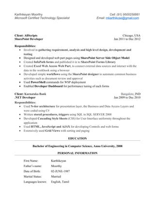 Karthikeyan Moorthy Cell: (91) 9500258881
Microsoft Certified Technology Specialist Email: mkarthikcse@gmail.com
Client: AllScripts Chicago, USA
SharePoint Developer Jan 2011 to Dec 2012
Responsibilities:
• Involved in gathering requirement, analysis and high level design, development and
testing
• Designed and developed web part pages using SharePoint Server Side Object Model
• Created InfoPath forms and published it in to SharePoint Forms Library
• Created Excel Web Access Web Part, to connect external data sources and interact with the
data in the workbook using a browser
• Developed simple workflows using the SharePoint designer to automate common business
activities such as document review and approval
• Used PowerShell commands for WSP deployment
• Enabled Developer Dashboard for performance tuning of each forms
Client: Karnataka Bank Bangalore, IND
.NET Developer Jan 2009 to Dec 2010
Responsibilities:
• Used N-tier architecture for presentation layer, the Business and Data Access Layers and
were coded using C#
• Written stored procedures, triggers using SQL in SQL SERVER 2008
• Developed Cascading Style Sheets (CSS) for User Interface uniformity throughout the
application
• Used HTML, JavaScript and AJAX for developing Controls and web forms
• Extensively used Grid Views with sorting and paging
EDUCATION
Bachelor of Engineering in Computer Science, Anna University, 2008
PERSONAL INFORMATION
First Name: Karthikeyan
Father’s name: Moorthy
Date of Birth: 02-JUNE-1987
Marital Status: Married
Languages known: English, Tamil
 