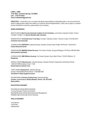 LINDA J. OBIE
14 W. Bijou, Colorado Springs, CO 80903
Cell: (719) 761-5918
Email: lindaobie47@gmail.com
OBJECTIVE​: I would like to be in a position that allows responsibility and attainable goals, in an environment that
assist in helping others obtain their needs as a Customer Service Representative. I have over six years in customer
service and feel that I would be a great asset to your company.
WORK EXPERIENCE​:
06/2015-02/2016 ​Bent County Colorado Coalition for the Homeless, ​Las Animas, Colorado Contact: Tammy
Tamelich 719-662-1112 ​Server Resident Aide Volunteer
09/2009-07/2010 ​Tomahawk Auto Truck Stop​, Fountain, Colorado Contact: Carmen or April, (719) 382-5472
Customer Care Associate
12/2006-07/2008 ​USPS/UPS​, Colorado Springs, Colorado Contact: Karen Knight, HR Phone: 719-570-5411
Casual Seasonal Carrier
05/2005-05/2006 ​SMI/K&H Global Services​, Fort Carson Contact: Jacques Rodriguez, VP Phone: 800-384-3651
Administrative Assistant
07/2004-02/2005​ GMH Military Housing​, Fort Carson Contact: Kevin Ullom Phone: 719-579-1606 ext. 19
Dispatcher
06/2003-12/2003 ​Kelly Services​, Colorado Springs, Colorado Contact​: ​Employment Verifications Phone:
1-800-367-5690 Employer Code: 11336
Dental Claims Customer Care
1/2001-5/2002 ​Telespectrum​, Colorado Springs,
Contact: Gail Robillard-Rivera Phone: 1-800-869-3557
Tele-Sales IT Sales Support-Contract
09/1999-03/2001 ​Premiere Conferencing​, Colorado Springs
Contact: Lynne Crow or Shirley Beasley, Phone: 719- 527-0190
Reservations
EDUCATION ACQUIRED:
Pima Medical Institute Medical Assistant
Thomas Education Fitness and Nutrition
Mansfield Business School General Business Management
Widefield High School High School Graduate
SKILLS ACQUIRED​:
-Food Server
-Food Prep
-Maintenance
 