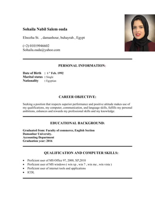 Sohaila Nabil Salem ouda
Elnozha St. , damanhour, buhayrah , Egypt
(+2) 01019946602
Sohaila.ouda@yahoo.com
PERSONAL INFORMATION:
Date of Birth : 8 th
Feb. 1992
Marital status : Single
Nationality : Egyptian
CAREER OBJECTIVE:
Seeking a position that respects superior performance and positive attitude makes use of
my qualifications, my computer, communication, and language skills, fulfills my personal
ambitions, enhances and rewards my professional skills and my knowledge.
EDUCATIONAL BACKGROUND:
Graduated from: Faculty of commerce, English Section
Damanhur University.
Accounting Department
Graduation year: 2016
QUALIFICATION AND COMPUTER SKILLS:
• Proficient user of MS Office 97, 2000, XP,2010
• Proficient user of MS windows ( win xp , win 7 , win me , win vista )
• Proficient user of internet tools and applications
• ICDL
 