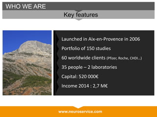 www.neuroservice.com
WHO WE ARE
Key features
Launched in Aix-en-Provence in 2006
Portfolio of 150 studies
60 worldwide clients (Pfizer, Roche, CHDI…)
35 people – 2 laboratories
Capital: 520 000€
Income 2014 : 2,7 M€
 