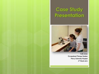 Case Study
Presentation
Colin Jones
Occupational Therapy Student
Mercy University Hospital
5th March 2015
 