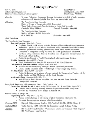 Anthony DePrator
814-753-0946 Local Address
anthonydeprator@gmail.com 200 Highland Avenue #107
https://www.linkedin.com/in/anthonydeprator State College, PA 16801
Objective To obtain Professional Engineering licensure by working in the field of traffic operations
and control, with interests in traffic flow theory and transportation safety.
Education The Pennsylvania State University
Master of Science in Transportation (Civil Engineering)
Thesis Topic: Dynamic Left-Turn Restrictions on Urban Grid Networks
Cumulative GPA: 3.68/4.00 Expected Graduation: May 2016
The Pennsylvania State University
Bachelor of Science in Civil Engineering
GPA: 3.65/4.00 Graduation: May 2015
Work Experience
The Pennsylvania State University
ResearchAssistant – May 2015 – Present
 Developed dynamic traffic control strategies for urban grid networks to improve operational
performance, specifically with left-turn restrictions, using Aimsun microsimulation software.
 Performed speed studies collecting and analyzing vehicle speed data for the Montana
Department of Transportation using Nu-metrics HI-STAR speed detectors and STATA.
 Developed safety performance functions to analyze sites with potential for improvement for
the Borough of State College.
 Assisted in development of PennDOT regionalized safety performance functions.
Teaching Assistant – August 2015 – Present
 Taught Fundamentals of Surveying lab sessions with Mr. Brian Naberezny.
Undergraduate ResearchAssistant – August 2014 – May 2015
 Modeled one-way and two-way urban grid network operational performance.
 Created a traffic simulation model of the borough of State College using Aimsun.
Teaching Intern – August 2014 – May 2015
 Assisted in lecturing and structuring of course materials for Transportation Planning with Dr.
Venky Shankar and Fluid Mechanics with Dr. Arnold Fontaine.
Mathematics Tutor – January 2012— May 2013
 Math 97 Special Topics teacher, embedded class tutor, and tutor for the Center for
Undergraduate Excellence.
Pennsylvania Department of Transportation, District 2-0, Clearfield, PA
Engineering Scientific Technical Intern – May 2013 – August 2013 & May 2014 – August 2014
 Collected data for roadway inventory database and performed roadside safety audits.
 Inspected the construction of two bridges in Bradford, PA.
General Electric, St. Marys, PA
Engineering Intern – May 2012 – July 2012
 Planned system efficiency in GE Sensing for plastic thermistors with Kaizen 6S.
 Accounted for environmental concerns related to production.
Computer Skills Microsoft Office, Aimsun, Synchro, HCS, AutoCAD: Civil3D, STATA, Matlab, C++
Technical Skills Traffic Analysis, HCM, HSM, ITE Trip Generation Manual, Technical Writing
Activities ITE TSM&O Council Member – “Autonomous Vehicle and Connected Vehicle Impacts”
ITE PSU Chapter – Vice President
 