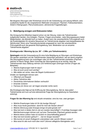 j.baenziger@motiv-ch.ch / 079 252 18 11 / April 2015 Seite 3 von 7
motiv-ch
Unternehmensentwicklung
Teamcoaching
Führungstraining
Jürg Bänziger; CH-2558 Aegerten
Bei längeren Sitzungen oder Workshops ist es für die Vorbereitung und Leitung hilfreich, eine
zusätzliche Spalte für die vorgesehenen Methoden einzubauen: Flipchart, Folienpräsentation,
Arbeit in Kleingruppen, Plenumsdiskussion, aktivierende Fragestellungen.
3. Beteiligung anregen und Diskussion leiten
Die Anregung fürs Mitwirken beginnt schon vor der Sitzung, indem die Teilnehmenden
aufgefordert werden, ihre Anliegen, Themen, Fragen anzumelden. Jede Sitzungssequenz bietet
Möglichkeiten, die Aktivität hoch zu halten. Zudem kann die verantwortliche Führungskraft auch
die Zuständigkeiten für einzelne Sequenzen an Teilnehmende abgeben (wie beispielsweise die
Abholrunde). Wenn eine Teamsitzung bereits eingespielt ist, kann die verantwortliche
Führungskraft auch die gesamte Sitzungsleitung, bzw. Moderation von an einzelne
Teilnehmende abgeben:
Einstiegsrunde / Warming Up (ca. 30‘‘ – 2 Min. pro Teilnehmende/n):
Spielregeln sind die Voraussetzung für eine hohe Beteiligung an Sitzungen und Workshops.
Sie werden vereinbart und die Teilnehmenden überprüfen periodisch, wie sie damit umgehen.
Die Sitzungsleitung kann sie vorschlagen oder mit den Teilnehmenden erarbeiten (Flipchart,
welcher im Raum hängt). Beim Vorschlag der Sitzungsleitung ist es wichtig, dass die
Teilnehmenden dazu Stellung nehmen und Verfeinerungen anbringen können (Fragen als
Beispiele):
 Welche Ergänzungen habt ihr dazu?
 Was ist euch sonst noch wichtig?
 Wie stellen wir sicher, dass die Regeln funktionieren?
Inhalte von Spielregeln können sein:
 Offenheit und Respekt
 Aktive Teilnahme aller
 Persönliche Informationen bleiben vertraulich
 Einander Zuhören
 Fairness (im Sinne von: wir tragen einander nichts nach)
Die Einstiegsrunde folgt auf die Eröffnung der Sitzungsleitung. Ziel ist, dass jede/r
Teilnehmende sich kurz auf eine aktivierende Frage der Sitzungsleitung ins Geschehen
einbringt.
Fragen für den Warming Up sind situativ einsetzbar, eine bis max. zwei genügen:
 Welche Erwartungen habe ich für die heutige Sitzung?
 Was muss heute geschehen, damit für mich der Nutzen stimmt?
 Welche Stimmung (oder Energie) bringe ich jetzt gerade mit?
 Was hat mich in letzter Zeit im Job am meisten beschäftigt? ( wichtige Aussagen oder
Mehrfachnennungen können evtl. auf eine Themenliste (Flipchart) gesetzt werden
 Welche kleine Lektion habe ich kürzlich im Geschäftsalltag gelernt?
 Was hat mich kürzlich gefreut? / …hat mir Sorgen bereitet?
 Wie konnte ich eine/n Kollegen/in unterstützen oder sein/ihr Wissen nutzen?
 Was wisst ihr alle noch nicht über mich? (können alltägliche Kleinigkeiten sein)
 