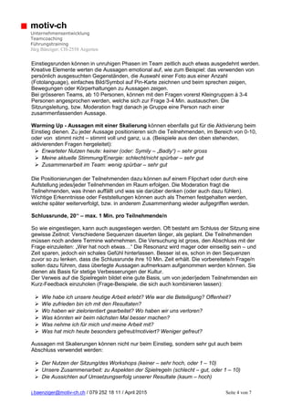 j.baenziger@motiv-ch.ch / 079 252 18 11 / April 2015 Seite 4 von 7
motiv-ch
Unternehmensentwicklung
Teamcoaching
Führungstraining
Jürg Bänziger; CH-2558 Aegerten
Einstiegsrunden können in unruhigen Phasen im Team zeitlich auch etwas ausgedehnt werden.
Kreative Elemente werten die Aussagen emotional auf, wie zum Beispiel: das verwenden von
persönlich ausgesuchten Gegenständen, die Auswahl einer Foto aus einer Anzahl
(Fotolanguage), einfaches Bild/Symbol auf Pin-Karte zeichnen und beim sprechen zeigen,
Bewegungen oder Körperhaltungen zu Aussagen zeigen.
Bei grösseren Teams, ab 10 Personen, können mit den Fragen vorerst Kleingruppen à 3-4
Personen angesprochen werden, welche sich zur Frage 3-4 Min. austauschen. Die
Sitzungsleitung, bzw. Moderation fragt danach je Gruppe eine Person nach einer
zusammenfassenden Aussage.
Warming Up - Aussagen mit einer Skalierung können ebenfalls gut für die Aktivierung beim
Einstieg dienen. Zu jeder Aussage positionieren sich die Teilnehmenden, im Bereich von 0-10,
oder von stimmt nicht – stimmt voll und ganz, u.a. (Beispiele aus den oben stehenden,
aktivierenden Fragen hergeleitet):
 Erwarteter Nutzen heute: keiner (oder: Symily – „Badly“) – sehr gross
 Meine aktuelle Stimmung/Energie: schlecht/nicht spürbar – sehr gut
 Zusammenarbeit im Team: wenig spürbar – sehr gut
Die Positionierungen der Teilnehmenden dazu können auf einem Flipchart oder durch eine
Aufstellung jedes/jeder Teilnehmenden im Raum erfolgen. Die Moderation fragt die
Teilnehmenden, was ihnen auffällt und was sie darüber denken (oder auch dazu fühlen).
Wichtige Erkenntnisse oder Feststellungen können auch als Themen festgehalten werden,
welche später weiterverfolgt, bzw. in anderem Zusammenhang wieder aufgegriffen werden.
Schlussrunde, 20‘‘ – max. 1 Min. pro Teilnehmende/n
So wie eingestiegen, kann auch ausgestiegen werden. Oft besteht am Schluss der Sitzung eine
gewisse Zeitnot: Verschiedene Sequenzen dauerten länger, als geplant. Die Teilnehmenden
müssen noch andere Termine wahrnehmen. Die Versuchung ist gross, den Abschluss mit der
Frage einzuleiten: „Wer hat noch etwas…“ Die Resonanz wird mager oder einseitig sein – und
Zeit sparen, jedoch ein schales Gefühl hinterlassen. Besser ist es, schon in den Sequenzen
zuvor so zu lenken, dass die Schlussrunde ihre 10 Min. Zeit erhält. Die vorbereitete/n Frage/n
sollen dazu führen, dass überlegte Aussagen aufmerksam aufgenommen werden können. Sie
dienen als Basis für stetige Verbesserungen der Kultur.
Der Verweis auf die Spielregeln bildet eine gute Basis, um von jeder/jedem Teilnehmenden ein
Kurz-Feedback einzuholen (Frage-Beispiele, die sich auch kombinieren lassen):
 Wie habe ich unsere heutige Arbeit erlebt? Wie war die Beteiligung? Offenheit?
 Wie zufrieden bin ich mit den Resultaten?
 Wo haben wir zielorientiert gearbeitet? Wo haben wir uns verloren?
 Was könnten wir beim nächsten Mal besser machen?
 Was nehme ich für mich und meine Arbeit mit?
 Was hat mich heute besonders gefreut/motiviert? Weniger gefreut?
Aussagen mit Skalierungen können nicht nur beim Einstieg, sondern sehr gut auch beim
Abschluss verwendet werden:
 Der Nutzen der Sitzung/des Workshops (keiner – sehr hoch, oder 1 – 10)
 Unsere Zusammenarbeit: zu Aspekten der Spielregeln (schlecht – gut, oder 1 – 10)
 Die Aussichten auf Umsetzungserfolg unserer Resultate (kaum – hoch)
 