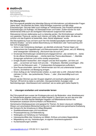 j.baenziger@motiv-ch.ch / 079 252 18 11 / April 2015 Seite 5 von 7
motiv-ch
Unternehmensentwicklung
Teamcoaching
Führungstraining
Jürg Bänziger; CH-2558 Aegerten
Die Sitzung leiten
Die Führungskraft gestaltet eine lebendige Sitzung mit Informationen und aktivierenden Fragen
(siehe oben). Sie beachtet die Zeiten, fasst Wichtiges zusammen und fällt nötige
Entscheidungen. Darunter fallen auch Aufträge an Teilnehmende. Das Protokoll enthält die
Entscheidungen und Aufträge, mit Adressaten/innen und Fristen. Zudem können für nicht
teilnehmende Dritte auch die wichtigsten Informationen aufgenommen werden.
Diskussionen können stellenweise auch zu lebendig werden. Die Wortmeldungen schweifen
vom gesetzten Thema ab, werden auch intensiv und heftig. Alle reden lieber, als dass sie
zuhören und das Ergebnis ist bestenfalls, dass „Dampf abgelassen“ wurde.
Die Sitzungsleitung muss und kann auch hier ihre Gestaltungsaufgabe wahrnehmen (einige
einfache Ansätze – auf eine weitere Beschreibung von Moderation oder Teamcoaching wird
hier nicht eingegangen):
 Schon in der Vorbereitung überlegen, wo allenfalls emotionale Themen liegen und
entsprechend die Fragestellungen und Diskussionszeiten dafür planen, wie z.B. Mitteilung
einer bewegenden Veränderung: „Wie kommt das bei euch an?“
 Emotionale Wortmeldungen verständnisvoll entgegennehmen: „das verstehe ich… danke
für die offenen Wortmeldungen…, möchte damit das Thema abschliessen…“. Allenfalls
Anregungen aufnehmen (und nichts voreilig versprechen).
 Erregte Situation beobachten, dann stoppen und das Wort ergreifen: „Ich höre und
sehe…, so kommen wir heute nicht ans Ziel…“ (Feedback). Allenfalls zurückfragen: „Wie
nehmt ihr die Diskussion wahr…?“ (insbesondere Schweigsamere auffordern).
 Eine Pause einschalten, damit die Teilnehmenden sich frei und untereinander äussern
können, durchatmen und Bewegung anregen.
 Einen Auftrag an die Teilnehmenden erteilen, zu zweit oder zu dritt: „Diskutiert bitte die
nächsten 3-4 Min. das (aufwühlende) Thema…“, oder: „Was beschäftigt euch zum
Thema…?“.
Danach werden Stimmen aus den Gruppen abgeholt und eventuell aufgeschrieben, auf
Flipchart. Oft kommt es dabei zu wertvollen, lösungsorientierten Aussagen oder
Nachüberlegungen. Abschliessend wird vereinbart, wie es weiter geht (siehe Kapitel 5).
4. Lösungen erarbeiten und voneinander lernen
Die Führungskraft kann ausser der Einstiegsrunde auch die Moderation einer Arbeitssequenz
an Teilnehmende abgeben (siehe auch Ablauf Kapitel 2). Damit kann sie sich das eine oder
andere Mal in die Rolle des/der Beteiligten begeben und Mitarbeitende können ihre
Kompetenzen ausbauen (Kommunikation und Moderation).
Gemeinsame Arbeitssequenzen sind geeignet für Themen, für deren Lösung ein vielfältiges
Wissen und verschiedene Blickwinkel wichtig sind. Zudem stärkt eine gemeinsame Erarbeitung
den Konsens für die Umsetzung im Alltag (Beispiele):
 Qualitätsverbesserungen und Innovationen
 Prozessoptimierung und Rollenklärung
 Weitergabe und Vertiefung von Fachwissen
 Interessenkonflikte über Verteilung von Mitteln, Einfluss und andere Gegenstände
 Mitgestaltung von org. Veränderungen, im eigenen Verantwortungsbereich
 Kundenbeziehungen vertiefen
 
