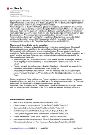j.baenziger@motiv-ch.ch / 079 252 18 11 / April 2015 Seite 7 von 7
motiv-ch
Unternehmensentwicklung
Teamcoaching
Führungstraining
Jürg Bänziger; CH-2558 Aegerten
Spielregeln und Zwischen- oder Schluss-Resultate aus Arbeitssequenzen sind idealerweise auf
Flipcharts erfasst. Es ist wichtig, dass diese Erzeugnisse mit den dafür zuständigen Personen
den Sitzungsraum verlassen, bzw. mitgenommen werden.
Für die Integration in den Geschäftsalltag gibt es verschiedene Aktionsebenen: Erkenntnisse
und Vorsätze liegen in der Eigenverantwortung aller Teilnehmenden; Themen mit Interesse für
das ganze Team werden zu einem vereinbarten Zeitpunkt wieder aufgegriffen; Informationen
nach „oben“ oder „aussen“ werden durch alle oder dafür Zuständige vermittelt; Zwischen- oder
Endresultate aus Arbeitssequenzen sowie Arbeitsaufträge übernehmen die dafür
Verantwortlichen. Spielregeln auf Flipchart begleiten die Sitzungen und können bei Bedarf
verfeinert und erweitert werden. Die Schlussrunde liefert oft Hinweise für mögliche
Verbesserungen, welche in der Folgesitzung aufgenommen werden können.
Themen auch längerfristig wieder aufgreifen:
Entscheidungen, Vorhaben und Aufträge basieren in der oben beschriebenen Sitzung auf
Wissensaustausch und Mitwirkung des ganzen Teams. Damit das so bleibt, setzt die
Führungskraft zeitliche Fixpunkte, an welchen die wichtigen Themen wieder in der Sitzung
erscheinen. Es gibt also nicht nur eine momentane Aktions-Liste zum Protokoll (was/wie – wer –
wann), sondern auch eine Zeitachse, welche die wiederkehrende Aufmerksamkeit für die
Themen sicherstellt (Beispiele):
 Vereinbarungen zur Zusammenarbeit und Kultur: besser zuhören, sorgfältiges Feedback,
zuerst fragen (vor schnellem Urteil)  Austausch in drei Monaten: wie haben wir das
erlebt?
 Themen, wie z.B. das definieren von Qualitäts-Standards:  Die dafür Verantwortlichen
stellen ihre Weiterarbeit in zwei Monaten in der Sitzung vor.
 Anspruchsvolle Aufträge, die für alle im Team von Interesse sind:  Die Zuständigen
bringen Herausforderungen und Fragestellungen für die kollegiale Beratung wieder ins
Team.
Dieses gemeinsame Weiterverfolgen von Themen und Vereinbarungen hält das Interesse an
lebendigen Sitzungen auch über längere Zeit wach. Der Wissensaustausch wird zur Erfahrung,
indem auch die Umsetzung und Wirkungen thematisiert werden.
Die notwendigen Kompetenzen für Teilnahme und Leitung von lebendigen Sitzungen lassen
sich mit den vorgestellten Methoden in der Praxis einfach anwenden und stetig verfeinern.
Vertiefende Fach-Literatur:
- Brain at Work; Rock David, Campus Frankfurt/New York, 2011
- Führen – worauf es wirklich ankommt; Pinnow, Daniel F., Gabler Verlag 2011
- Organisationale Energie; Bruch Heike/Vogel Bernd, Gabler Verlag 2009
- Konfliktmanagement; Glasl Friedrich, Haupt Verlag, 8. Ergänzte Auflage 2004
- Team Dynamik; Poggendorf Armin, Spieler Hubert, Junfermann Verlag, 2003
- Change Management; Doppler Klaus, Lauterburg Christoph, Campus 2002
- Lösungsorientierte Beratung; Bamberger Günter G, Psychologie Verlags Union, 2001
- Miteinander reden; Schulz von Thun Friedemann, Taschenbuch-Trilogie, Rowohlt 2003
 