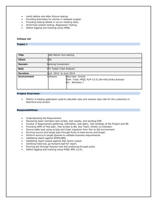 • Verify Before and after Picture testing.
• Providing Estimates for stories in released scoped.
• Providing testing details in scrum meeting daily.
• Performed system testing ,Regression Testing.
• Defect logging and tracking using HPQC.
Infosys Ltd
Project: 1Project: 1
Title UBS Martini Sun-setting
Client UBS
Domain Banking Investment
Role ETL Tester (Test Analyst)
Duration April 2014 to June 2014
Environment Software Data base :Oracle
Tools :Toad, HPQC ALM 12.01,Ab-initio,Putty,Autosys
O/s : Windows 7
Project Overview:
• Martini is trading application used to calculate repo and reverse repo rate for the customers in
Stamford and London.
Responsibilities:
• Understanding the Requirement.
• Reviewing team members test scripts, test results, and sending DSR.
• Involve in Requirement gathering, estimation, test plans, Test strategy of the Project and SR.
• Providing WPR of Test plan, Test scripts to BA, Dev Team, Onsite co-ordinator.
• Source table load using scripts and Code migration from Dev to QA environment.
• Running source and target jobs through Putty to load source and target.
• Perform source to target Queries to validate business requirements.
• Validating report against RDEM,BRD.
• Validating report output against SQL Query output
• Verifying historical, go forward load for report.
• Running job through Autosys tool and analyzing through putty.
• Defect logging and tracking using HPQC AML 12.01.
 