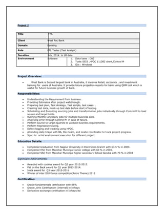 Project: 2Project: 2
Title TPS
Client West Pac Bank
Domain Banking
Role ETL Tester (Test Analyst)
Duration July 2014 to till date
Environment Software 1. Data base : DB2
2. Tools:SSIS ,HPQC 11,DB2 client,Control M
3. O/s : Windows
Project Overview:
• West Bank is Second largest bank in Australia, it involves Retail, corporate , and investment
banking for users of Australia. It provide future projection reports for bank using QRM tool which is
useful for future business growth of bank.
Responsibilities:
• Understanding the Requirement from business .
• Providing Estimates after project walkthrough.
• Preparing test plan, Test strategy ,Test scripts, test cases .
• Creating test data, mock up test data before start of testing.
• Scheduling and Executing sourcing jobs and transformation jobs individually through Control-M to load
source and target table.
• Running Monthly and Daily jobs for multiple business date.
• Analysing error through Control-M in case of failure.
• Perform source to target Queries to validate business requirements.
• Perform Regression testing.
• Defect logging and tracking using HPQC.
• Attending daily triage with BA, Dev team, and onsite coordinator to track project progress.
• Spoc for schid environment execution for different project.
Education Details:
• Completed Graduation from Nagpur University in Electronics branch with 63.5 % in 2009.
• Completed HSC from Manohar Municipal Junior college with 60 % in 2005.
• Completed SSC from Manohar Municipal higher secondary School Gondia with 73 % in 2003
Significant Achievements:
• Awarded with cookies award for Q2 year 2012-2013.
• Pat on the Back award for Q1 year 2013-2014.
• Insta award for Q3 year 2015-2016
• Winner of inter IDU Dance competition(Retro Theme) 2012
Certification:
• Oracle fundamentals certification with 86%
• Oracle ,Unix Certification (Internal) in Infosys
• Derivative exchange certification in Infosys ltd
 